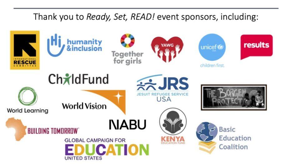 Thank you to the Ready, Set, READ! event sponsors, including: Basic Education Coalition, Building Tomorrow, ChildFund, Global Campaign for Education-US, Humanity & Inclusion-US, International Rescue Committee, Jesuit Refugee Service/USA, Kenya Education Fund, NABU, RESULTS, The Borgen Project, Together for Girls, UNICEF USA, World Learning, World Vision, and the Youth Alliance Working Group of the Children's Policy and Funding Initiative.
